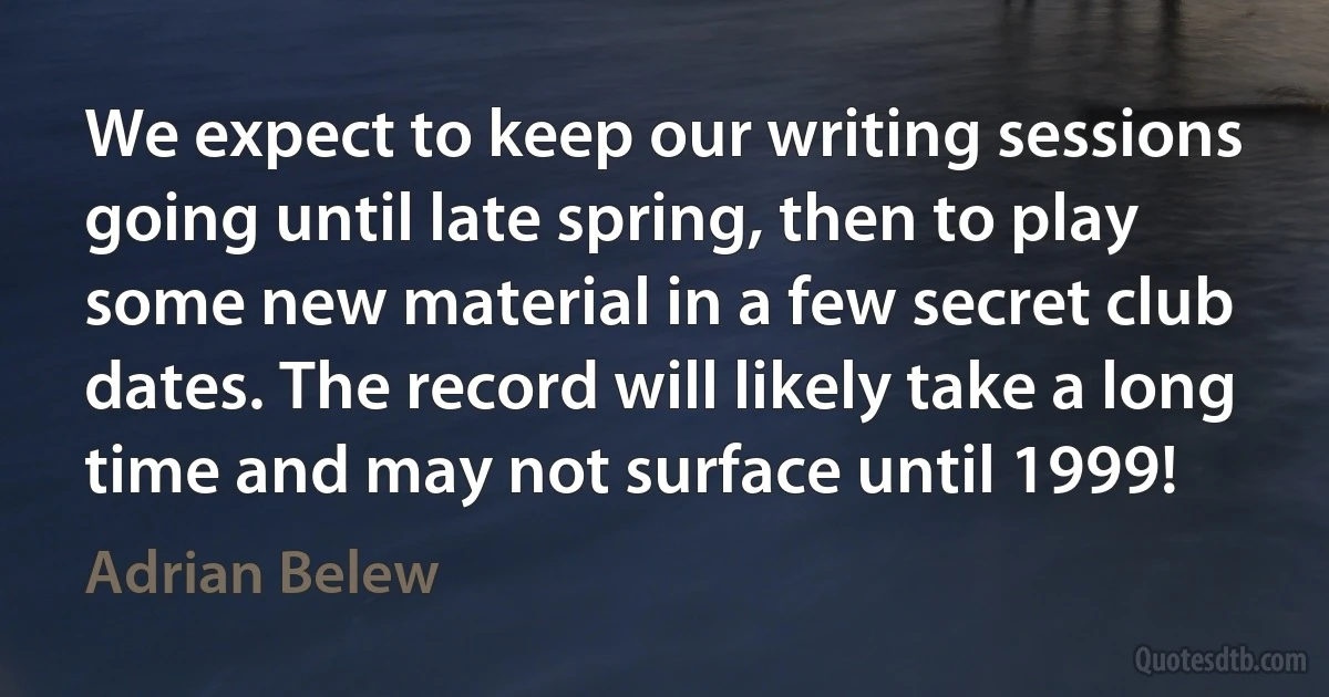 We expect to keep our writing sessions going until late spring, then to play some new material in a few secret club dates. The record will likely take a long time and may not surface until 1999! (Adrian Belew)