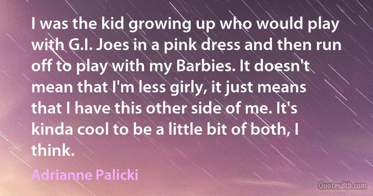 I was the kid growing up who would play with G.I. Joes in a pink dress and then run off to play with my Barbies. It doesn't mean that I'm less girly, it just means that I have this other side of me. It's kinda cool to be a little bit of both, I think. (Adrianne Palicki)