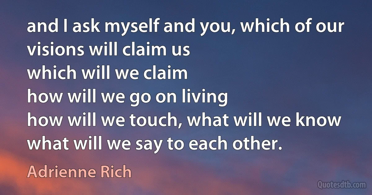 and I ask myself and you, which of our visions will claim us
which will we claim
how will we go on living
how will we touch, what will we know
what will we say to each other. (Adrienne Rich)