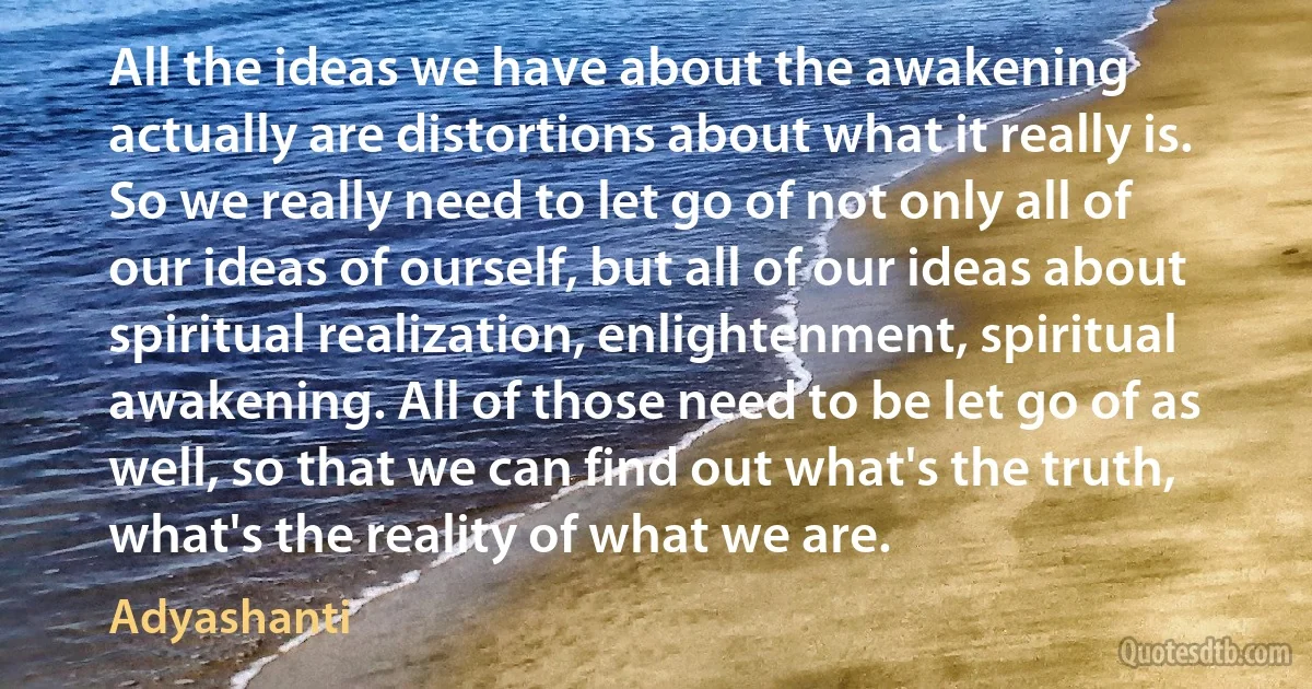 All the ideas we have about the awakening actually are distortions about what it really is. So we really need to let go of not only all of our ideas of ourself, but all of our ideas about spiritual realization, enlightenment, spiritual awakening. All of those need to be let go of as well, so that we can find out what's the truth, what's the reality of what we are. (Adyashanti)