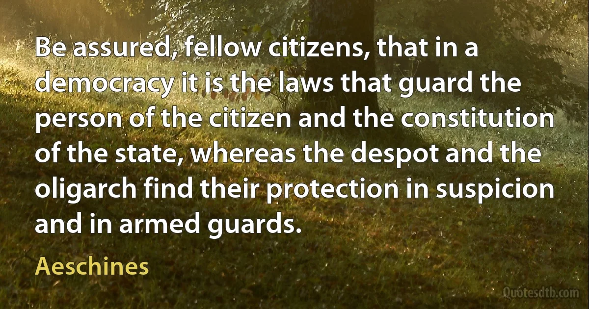 Be assured, fellow citizens, that in a democracy it is the laws that guard the person of the citizen and the constitution of the state, whereas the despot and the oligarch find their protection in suspicion and in armed guards. (Aeschines)