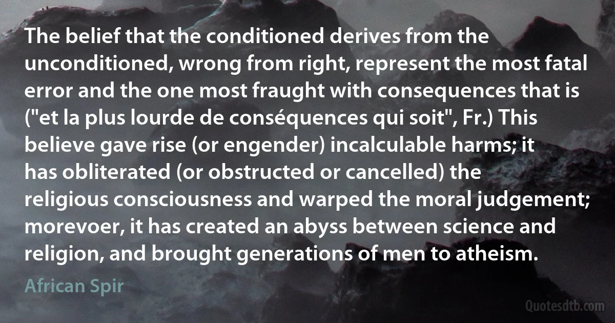 The belief that the conditioned derives from the unconditioned, wrong from right, represent the most fatal error and the one most fraught with consequences that is ("et la plus lourde de conséquences qui soit", Fr.) This believe gave rise (or engender) incalculable harms; it has obliterated (or obstructed or cancelled) the religious consciousness and warped the moral judgement; morevoer, it has created an abyss between science and religion, and brought generations of men to atheism. (African Spir)