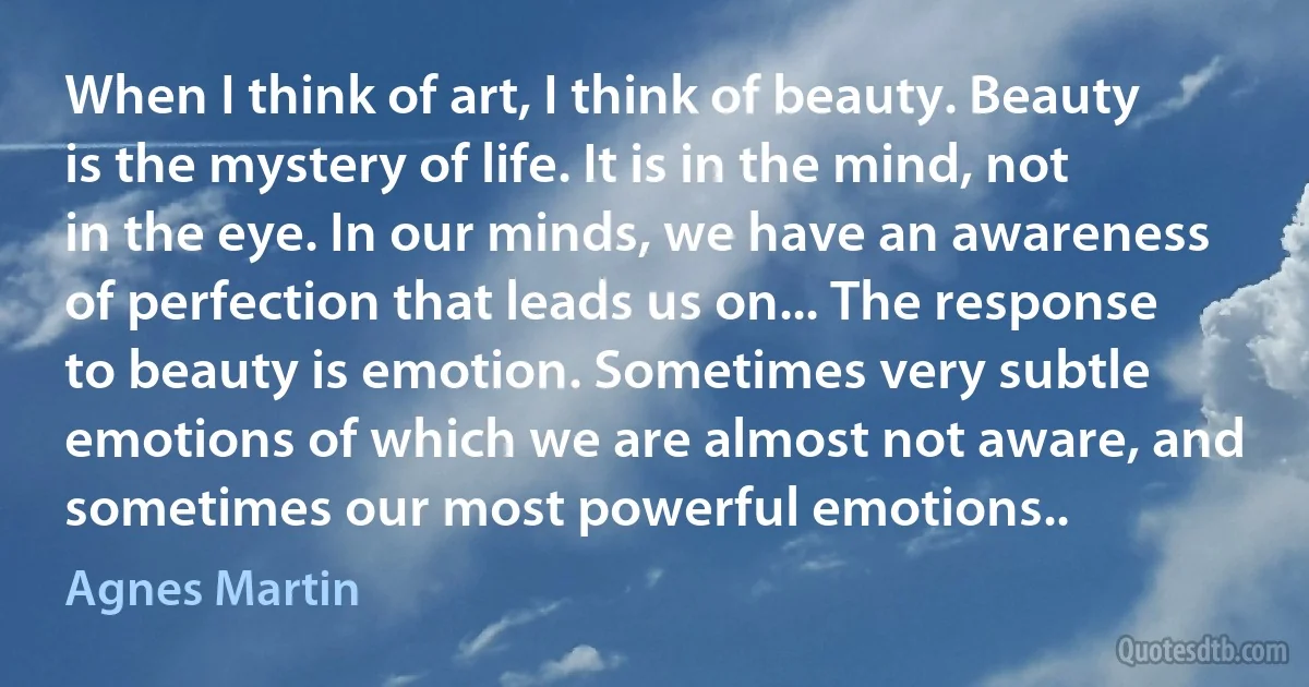 When I think of art, I think of beauty. Beauty is the mystery of life. It is in the mind, not in the eye. In our minds, we have an awareness of perfection that leads us on... The response to beauty is emotion. Sometimes very subtle emotions of which we are almost not aware, and sometimes our most powerful emotions.. (Agnes Martin)