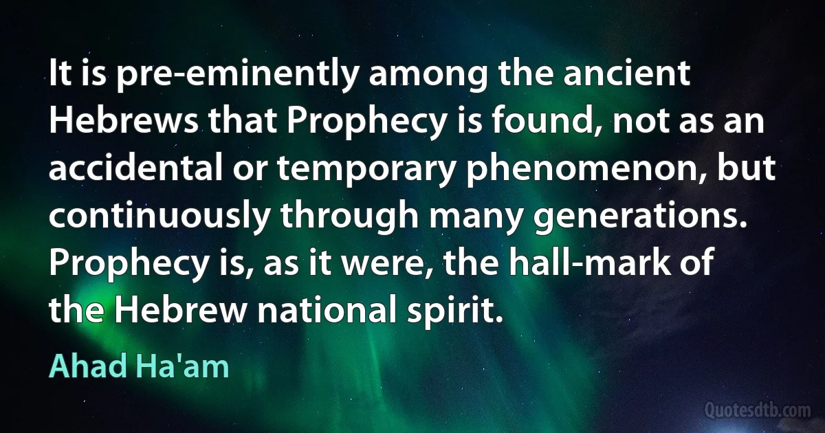 It is pre-eminently among the ancient Hebrews that Prophecy is found, not as an accidental or temporary phenomenon, but continuously through many generations. Prophecy is, as it were, the hall-mark of the Hebrew national spirit. (Ahad Ha'am)