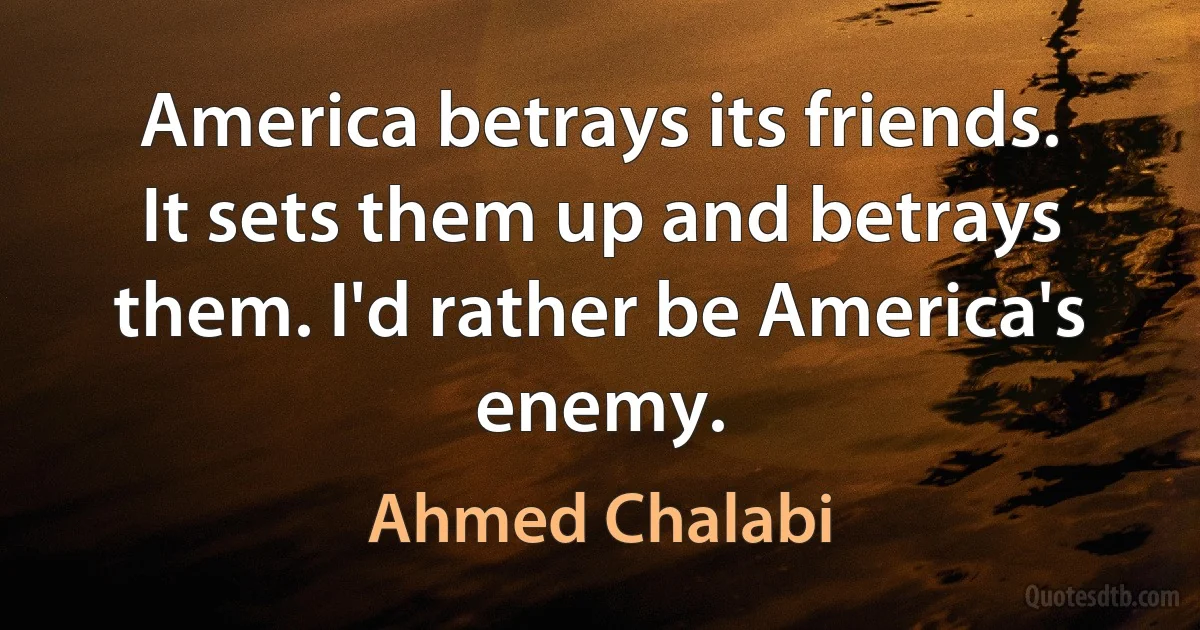 America betrays its friends. It sets them up and betrays them. I'd rather be America's enemy. (Ahmed Chalabi)