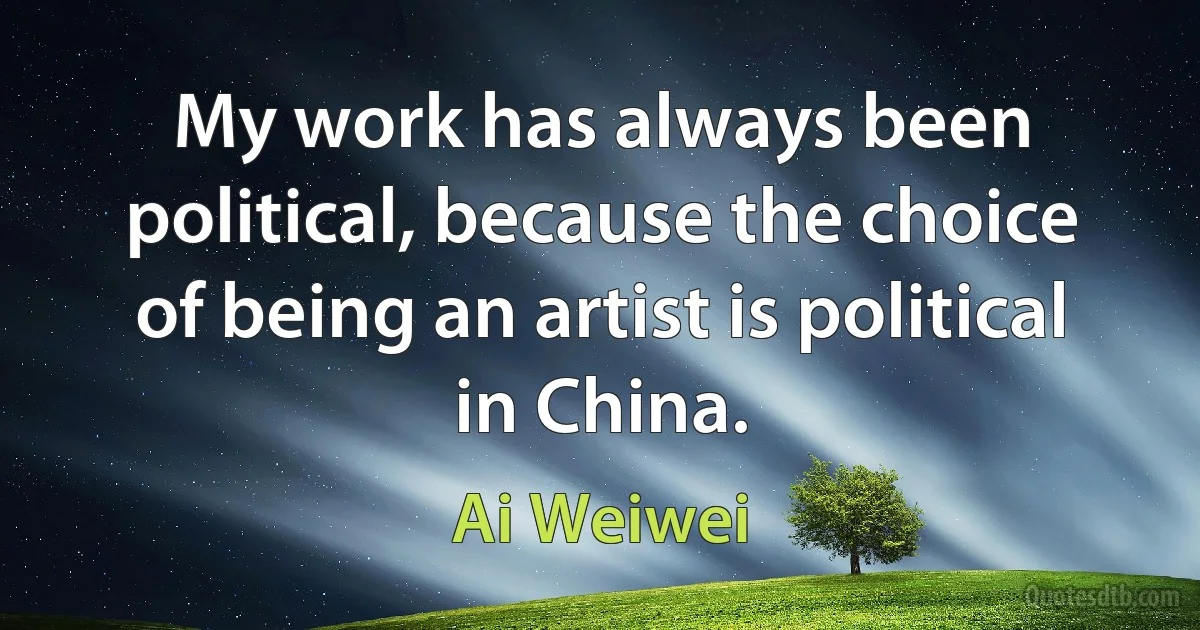 My work has always been political, because the choice of being an artist is political in China. (Ai Weiwei)