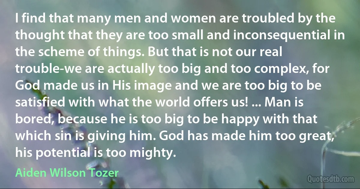 I find that many men and women are troubled by the thought that they are too small and inconsequential in the scheme of things. But that is not our real trouble-we are actually too big and too complex, for God made us in His image and we are too big to be satisfied with what the world offers us! ... Man is bored, because he is too big to be happy with that which sin is giving him. God has made him too great, his potential is too mighty. (Aiden Wilson Tozer)