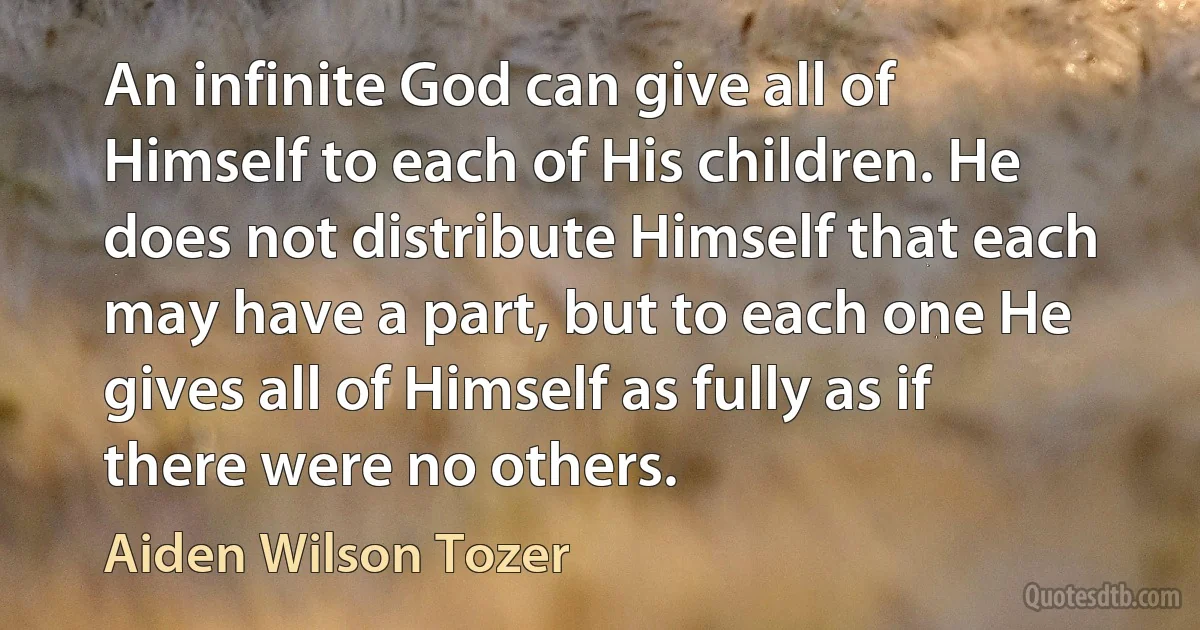 An infinite God can give all of Himself to each of His children. He does not distribute Himself that each may have a part, but to each one He gives all of Himself as fully as if there were no others. (Aiden Wilson Tozer)