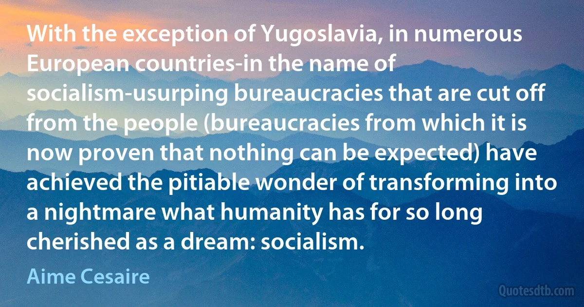 With the exception of Yugoslavia, in numerous European countries-in the name of socialism-usurping bureaucracies that are cut off from the people (bureaucracies from which it is now proven that nothing can be expected) have achieved the pitiable wonder of transforming into a nightmare what humanity has for so long cherished as a dream: socialism. (Aime Cesaire)