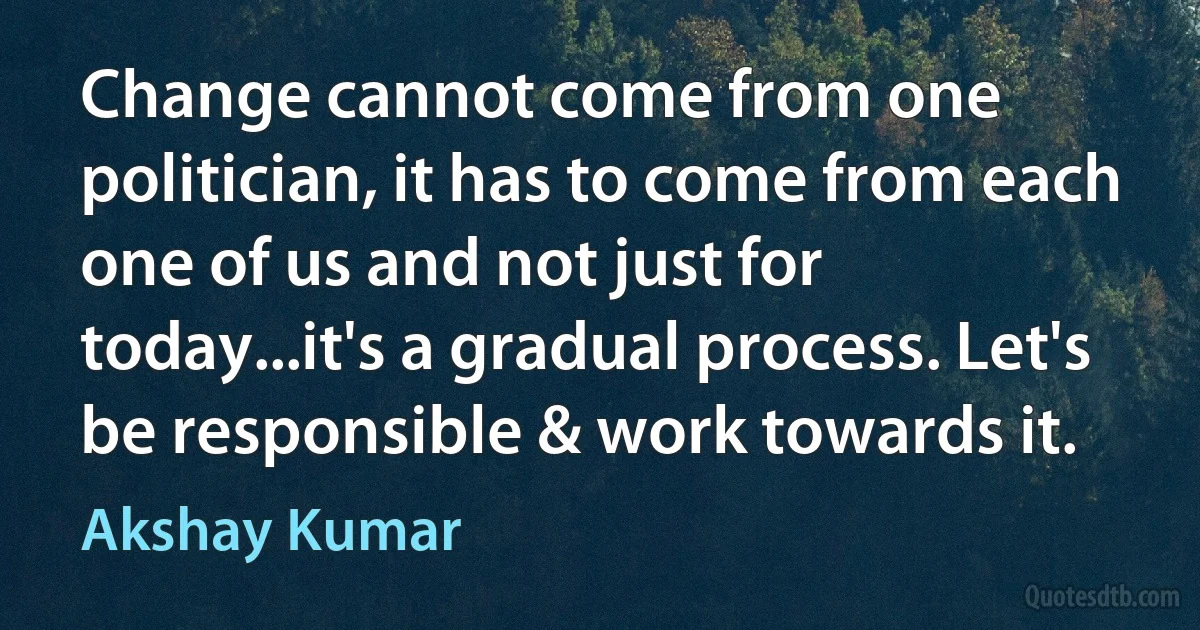 Change cannot come from one politician, it has to come from each one of us and not just for today...it's a gradual process. Let's be responsible & work towards it. (Akshay Kumar)