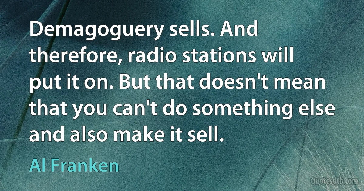 Demagoguery sells. And therefore, radio stations will put it on. But that doesn't mean that you can't do something else and also make it sell. (Al Franken)