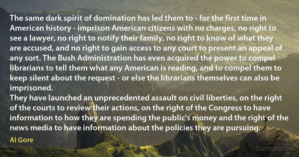 The same dark spirit of domination has led them to - for the first time in American history - imprison American citizens with no charges, no right to see a lawyer, no right to notify their family, no right to know of what they are accused, and no right to gain access to any court to present an appeal of any sort. The Bush Administration has even acquired the power to compel librarians to tell them what any American is reading, and to compel them to keep silent about the request - or else the librarians themselves can also be imprisoned.
They have launched an unprecedented assault on civil liberties, on the right of the courts to review their actions, on the right of the Congress to have information to how they are spending the public's money and the right of the news media to have information about the policies they are pursuing. (Al Gore)