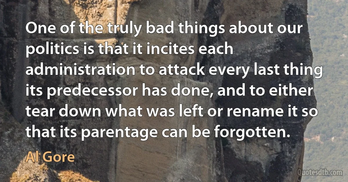 One of the truly bad things about our politics is that it incites each administration to attack every last thing its predecessor has done, and to either tear down what was left or rename it so that its parentage can be forgotten. (Al Gore)