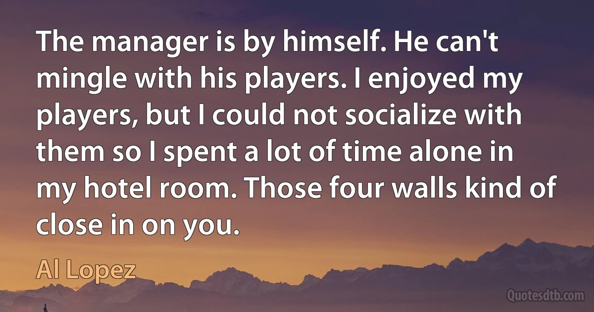 The manager is by himself. He can't mingle with his players. I enjoyed my players, but I could not socialize with them so I spent a lot of time alone in my hotel room. Those four walls kind of close in on you. (Al Lopez)