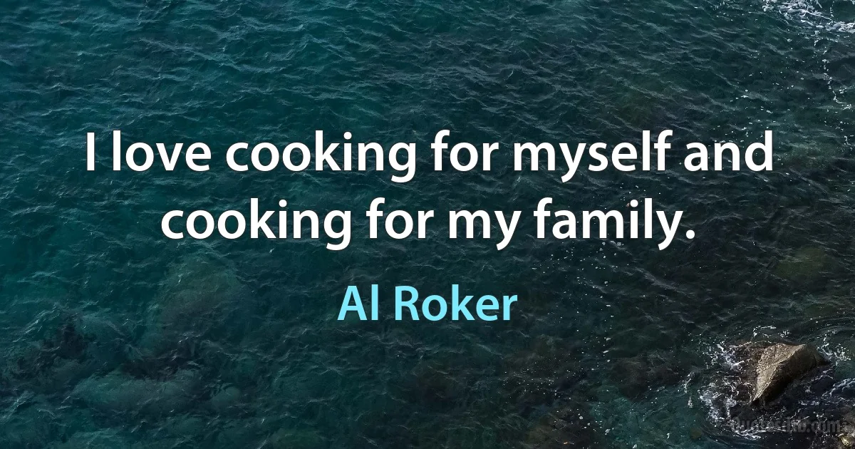 I love cooking for myself and cooking for my family. (Al Roker)