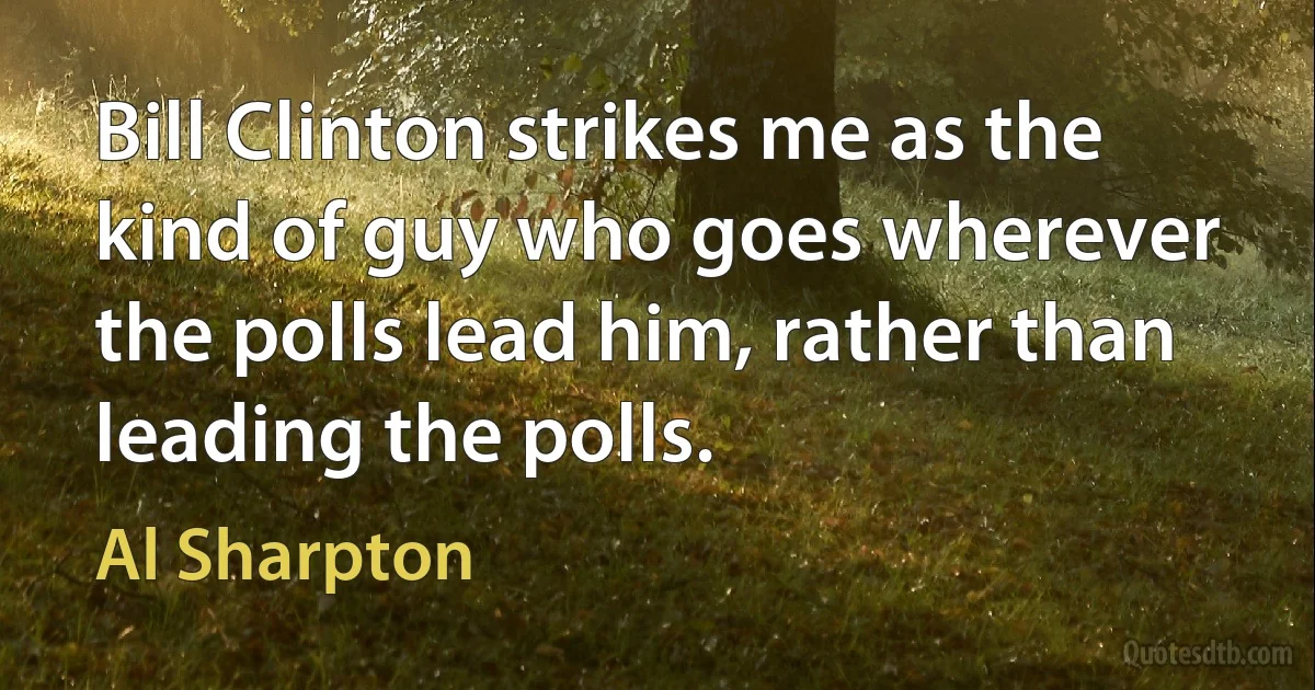 Bill Clinton strikes me as the kind of guy who goes wherever the polls lead him, rather than leading the polls. (Al Sharpton)