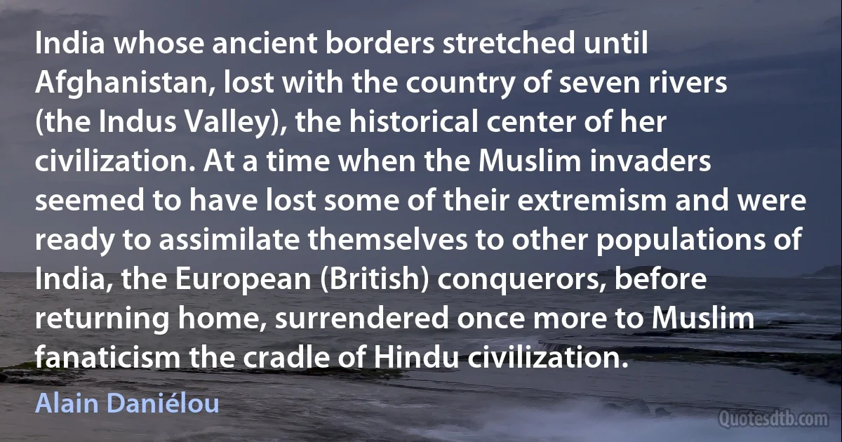 India whose ancient borders stretched until Afghanistan, lost with the country of seven rivers (the Indus Valley), the historical center of her civilization. At a time when the Muslim invaders seemed to have lost some of their extremism and were ready to assimilate themselves to other populations of India, the European (British) conquerors, before returning home, surrendered once more to Muslim fanaticism the cradle of Hindu civilization. (Alain Daniélou)