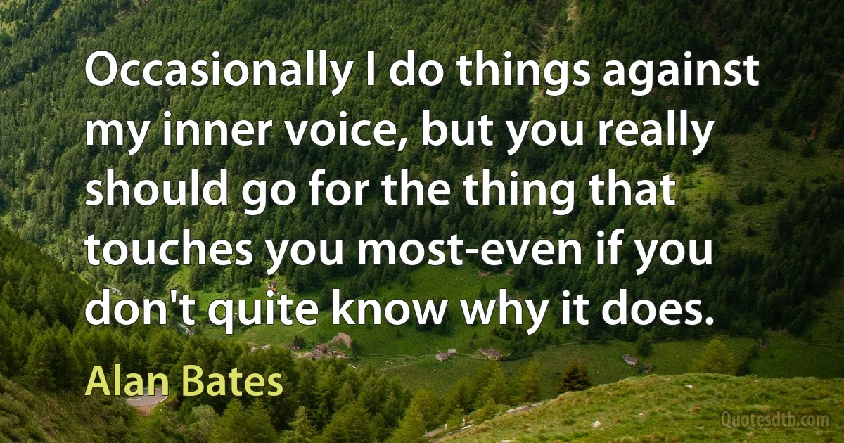 Occasionally I do things against my inner voice, but you really should go for the thing that touches you most-even if you don't quite know why it does. (Alan Bates)