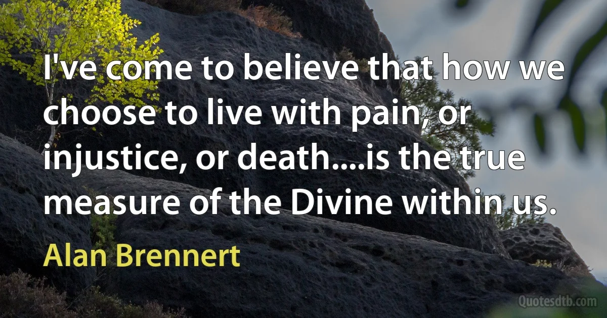 I've come to believe that how we choose to live with pain, or injustice, or death....is the true measure of the Divine within us. (Alan Brennert)