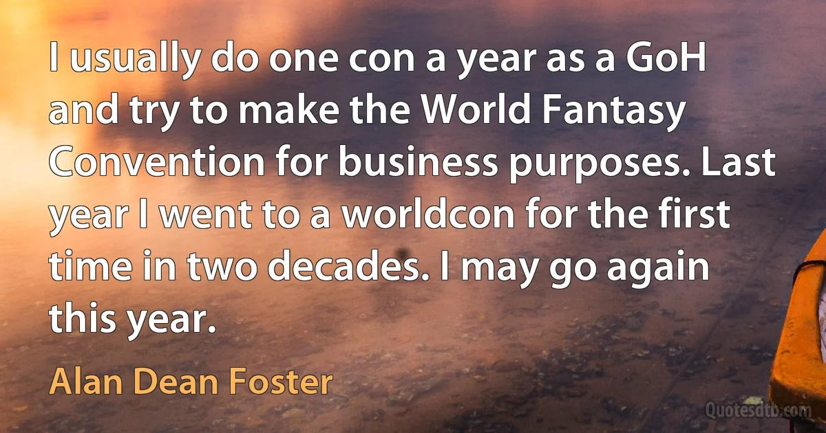 I usually do one con a year as a GoH and try to make the World Fantasy Convention for business purposes. Last year I went to a worldcon for the first time in two decades. I may go again this year. (Alan Dean Foster)