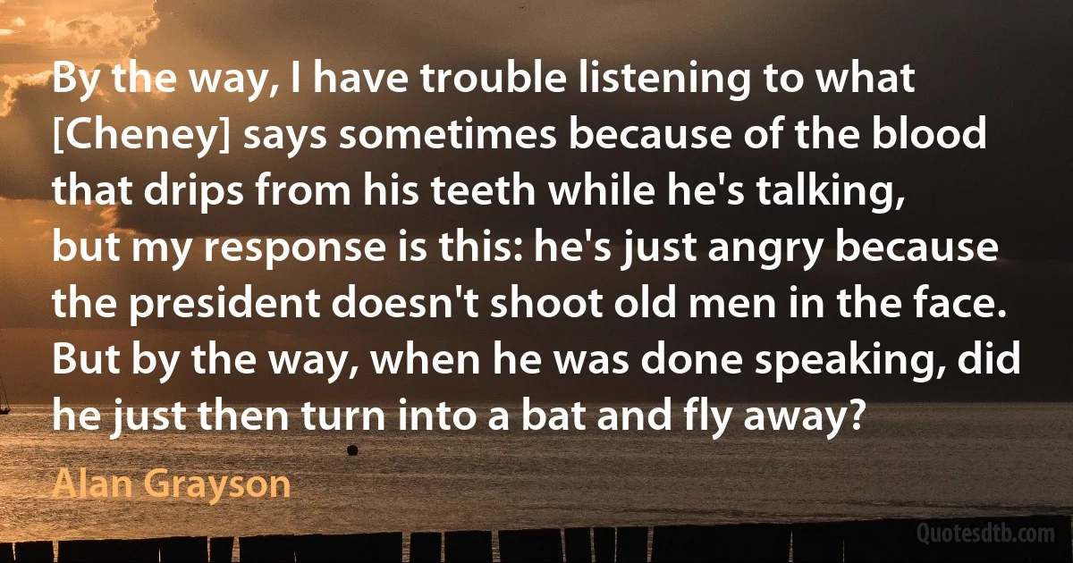 By the way, I have trouble listening to what [Cheney] says sometimes because of the blood that drips from his teeth while he's talking, but my response is this: he's just angry because the president doesn't shoot old men in the face. But by the way, when he was done speaking, did he just then turn into a bat and fly away? (Alan Grayson)