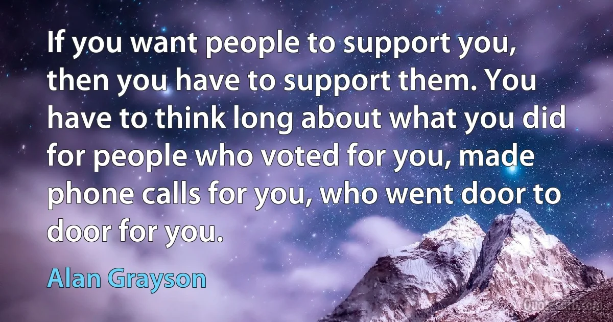 If you want people to support you, then you have to support them. You have to think long about what you did for people who voted for you, made phone calls for you, who went door to door for you. (Alan Grayson)