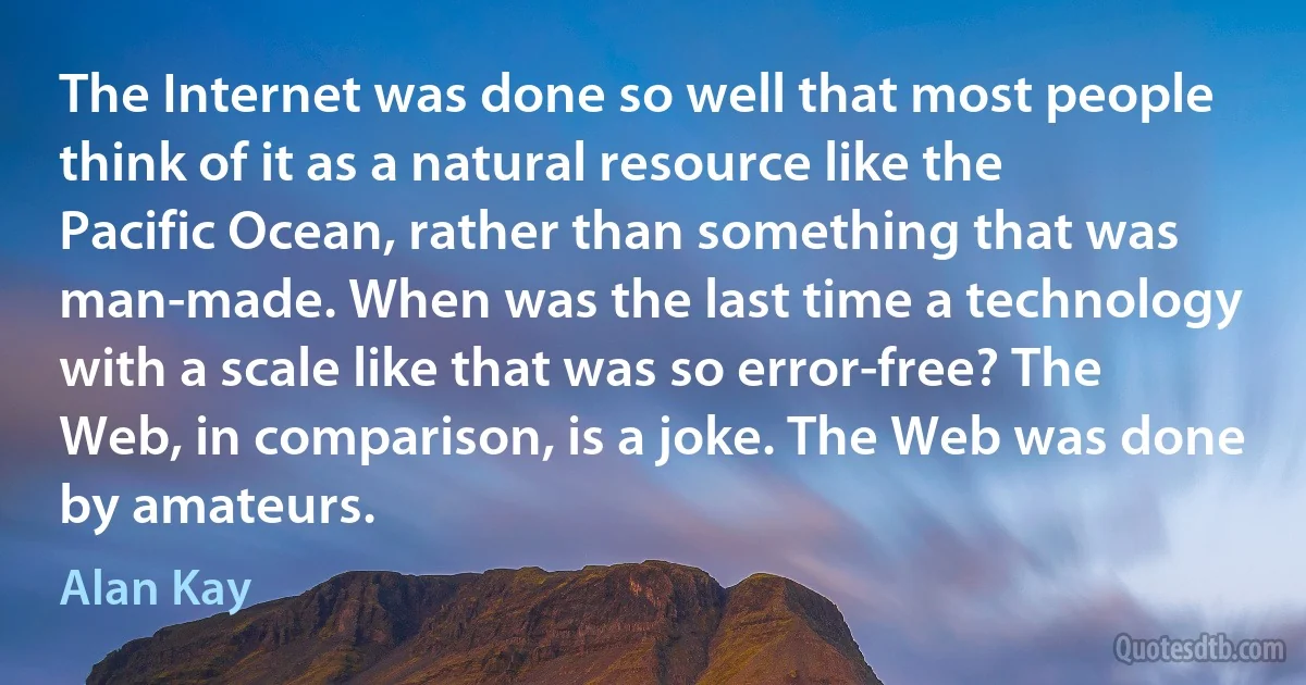 The Internet was done so well that most people think of it as a natural resource like the Pacific Ocean, rather than something that was man-made. When was the last time a technology with a scale like that was so error-free? The Web, in comparison, is a joke. The Web was done by amateurs. (Alan Kay)