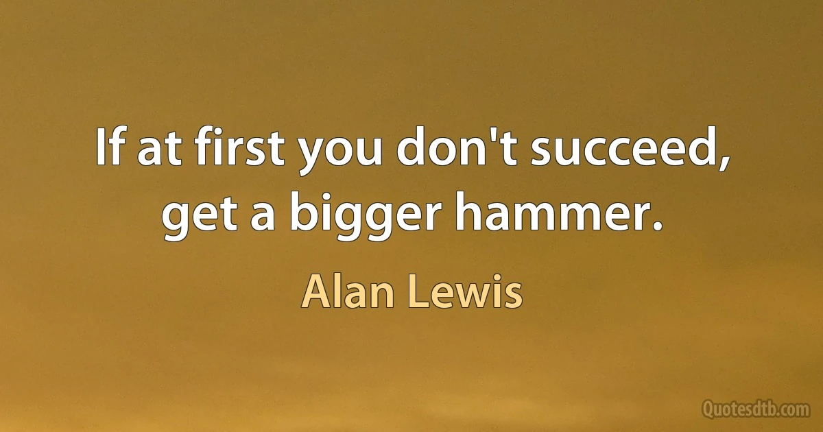 If at first you don't succeed, get a bigger hammer. (Alan Lewis)