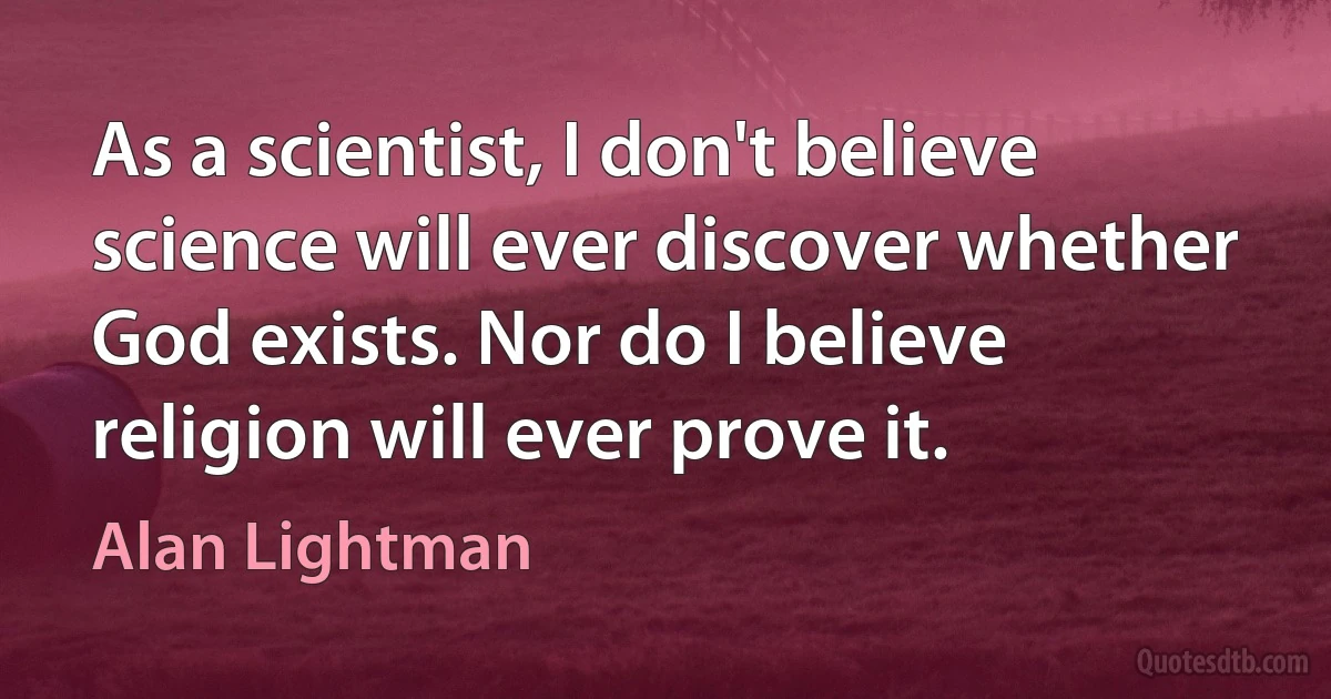 As a scientist, I don't believe science will ever discover whether God exists. Nor do I believe religion will ever prove it. (Alan Lightman)