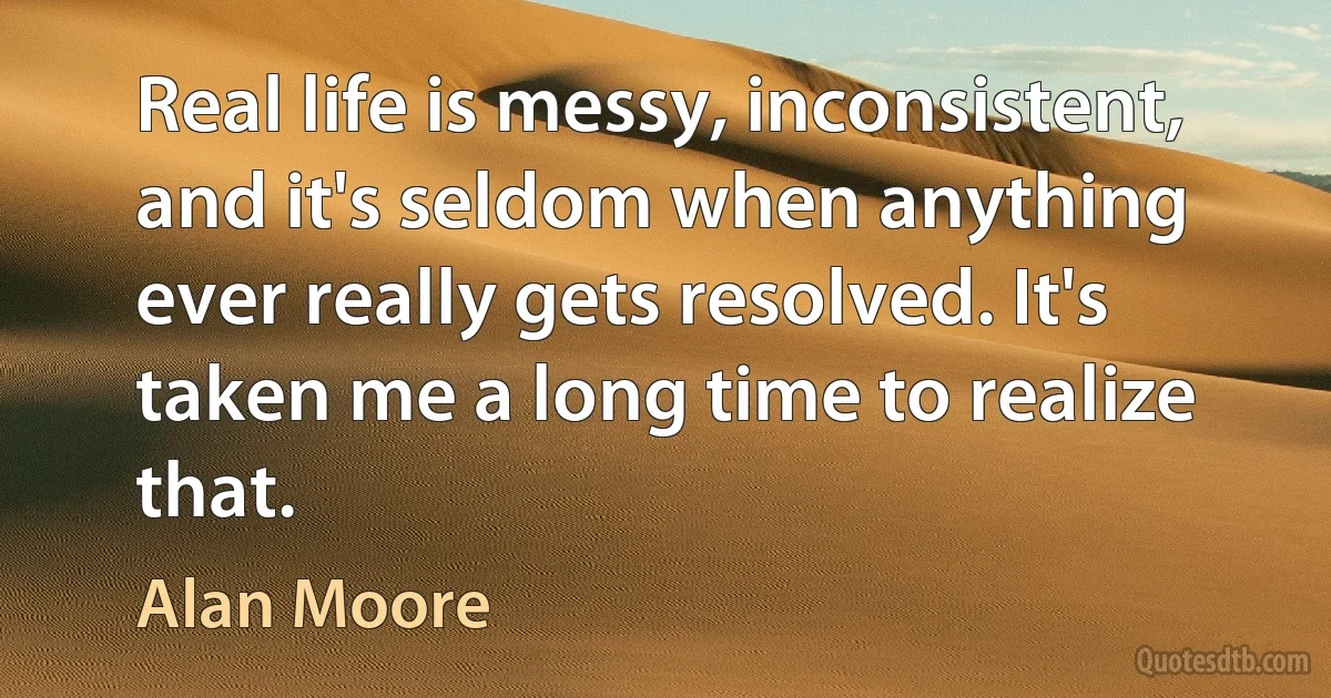 Real life is messy, inconsistent, and it's seldom when anything ever really gets resolved. It's taken me a long time to realize that. (Alan Moore)