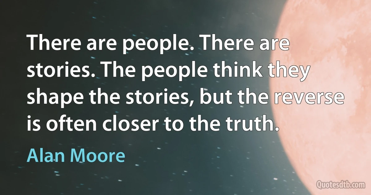 There are people. There are stories. The people think they shape the stories, but the reverse is often closer to the truth. (Alan Moore)