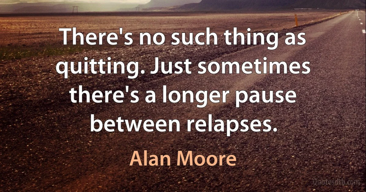 There's no such thing as quitting. Just sometimes there's a longer pause between relapses. (Alan Moore)