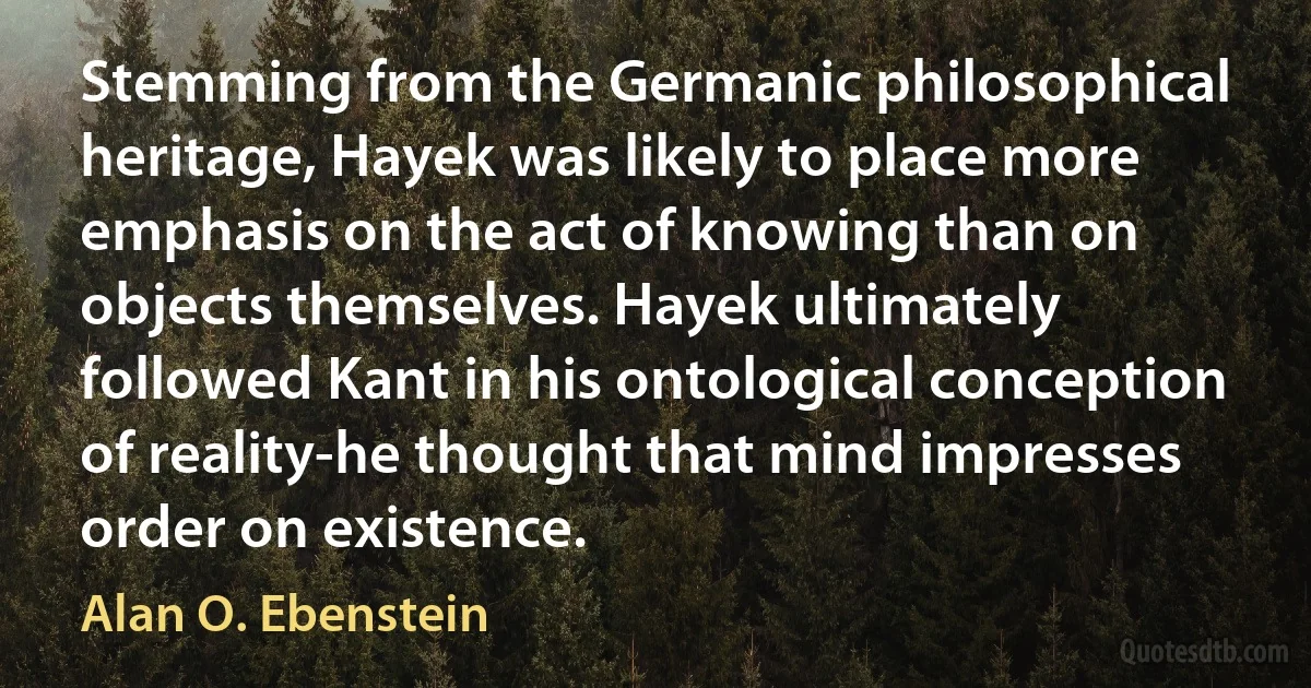 Stemming from the Germanic philosophical heritage, Hayek was likely to place more emphasis on the act of knowing than on objects themselves. Hayek ultimately followed Kant in his ontological conception of reality-he thought that mind impresses order on existence. (Alan O. Ebenstein)