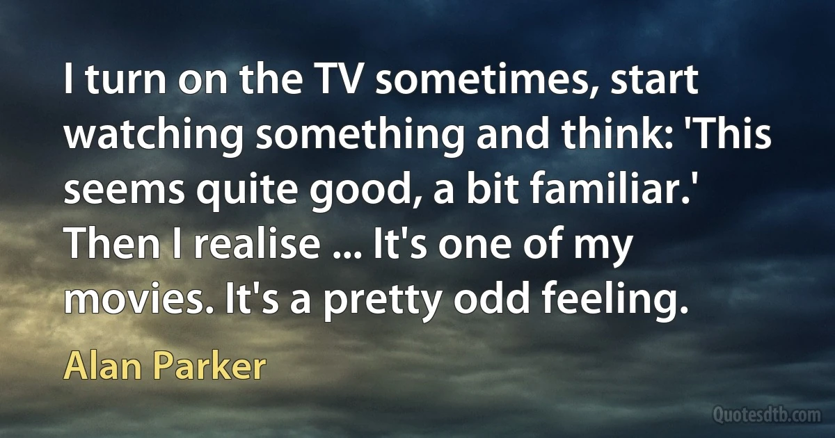 I turn on the TV sometimes, start watching something and think: 'This seems quite good, a bit familiar.' Then I realise ... It's one of my movies. It's a pretty odd feeling. (Alan Parker)