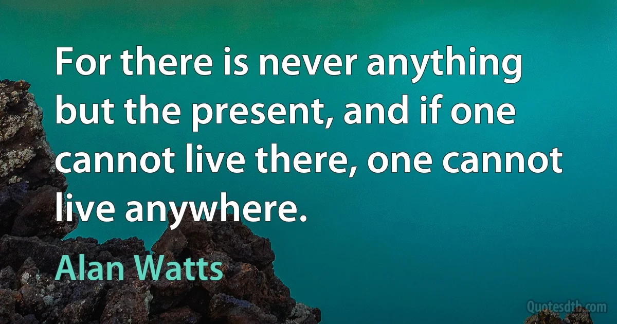 For there is never anything but the present, and if one cannot live there, one cannot live anywhere. (Alan Watts)