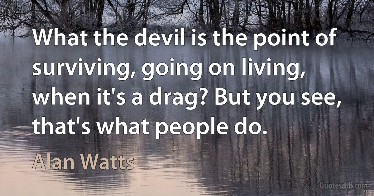 What the devil is the point of surviving, going on living, when it's a drag? But you see, that's what people do. (Alan Watts)