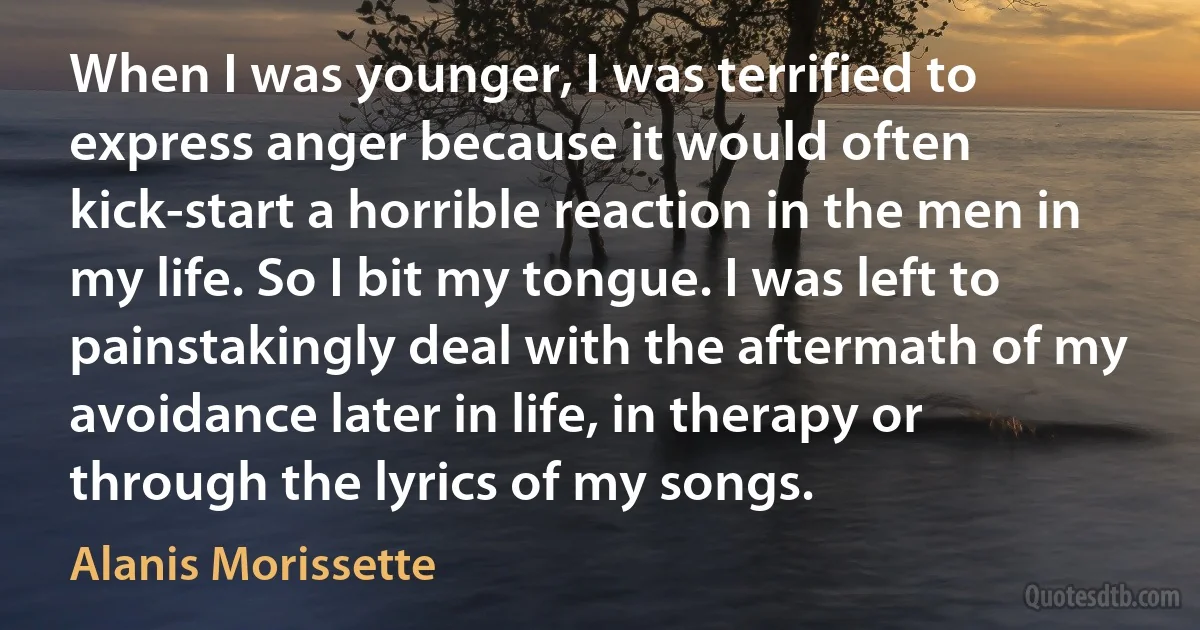 When I was younger, I was terrified to express anger because it would often kick-start a horrible reaction in the men in my life. So I bit my tongue. I was left to painstakingly deal with the aftermath of my avoidance later in life, in therapy or through the lyrics of my songs. (Alanis Morissette)