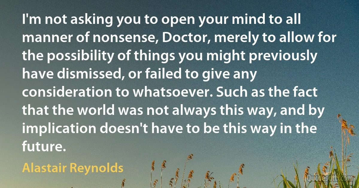 I'm not asking you to open your mind to all manner of nonsense, Doctor, merely to allow for the possibility of things you might previously have dismissed, or failed to give any consideration to whatsoever. Such as the fact that the world was not always this way, and by implication doesn't have to be this way in the future. (Alastair Reynolds)