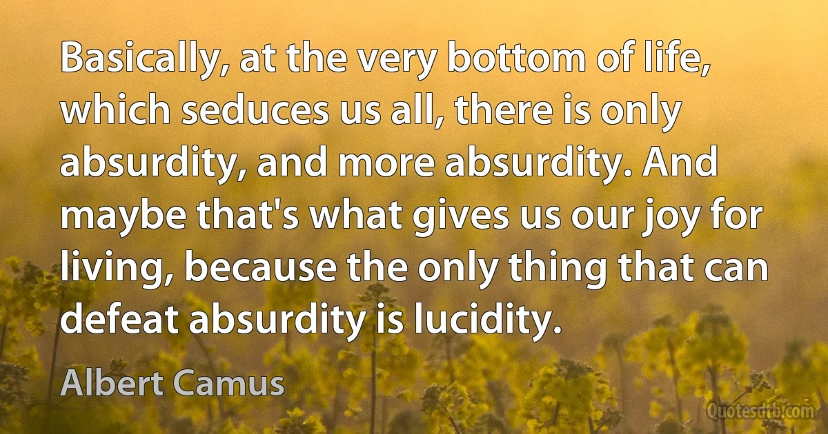 Basically, at the very bottom of life, which seduces us all, there is only absurdity, and more absurdity. And maybe that's what gives us our joy for living, because the only thing that can defeat absurdity is lucidity. (Albert Camus)