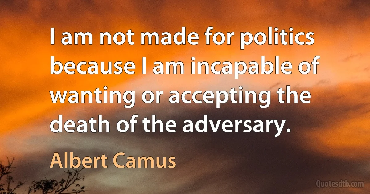 I am not made for politics because I am incapable of wanting or accepting the death of the adversary. (Albert Camus)