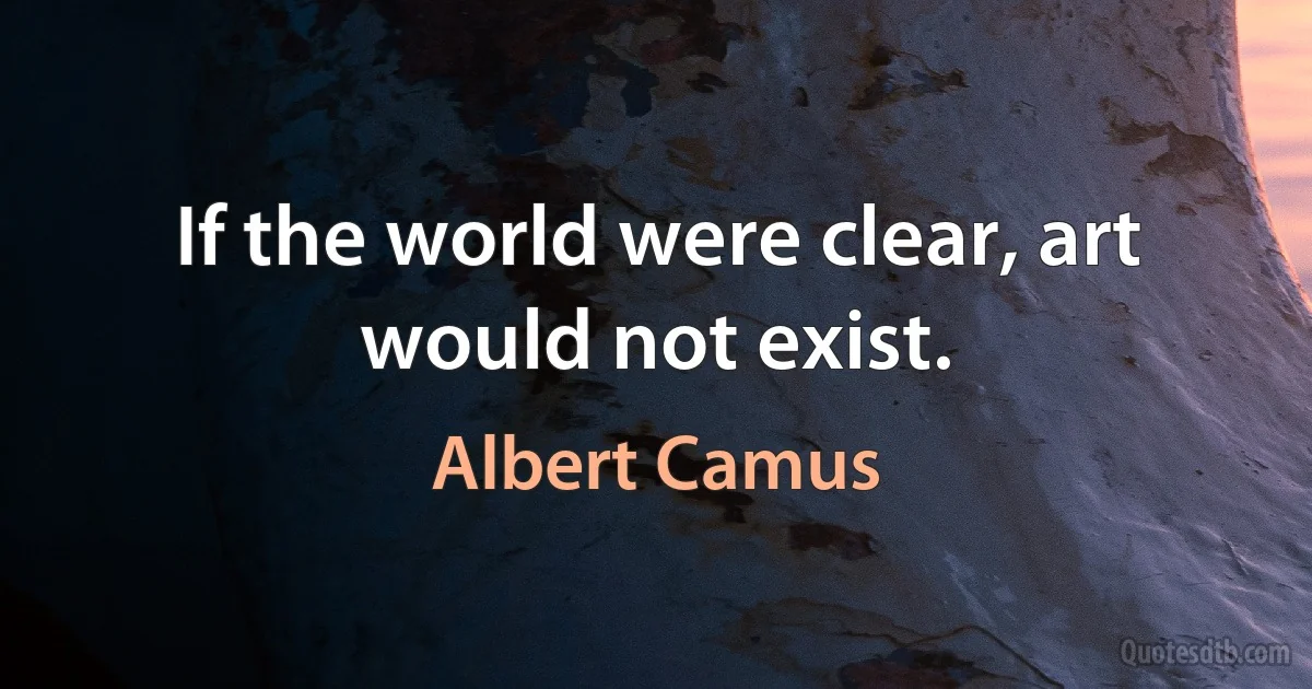 If the world were clear, art would not exist. (Albert Camus)