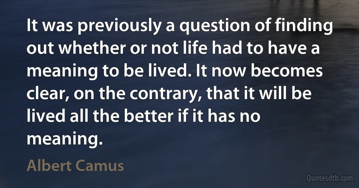 It was previously a question of finding out whether or not life had to have a meaning to be lived. It now becomes clear, on the contrary, that it will be lived all the better if it has no meaning. (Albert Camus)