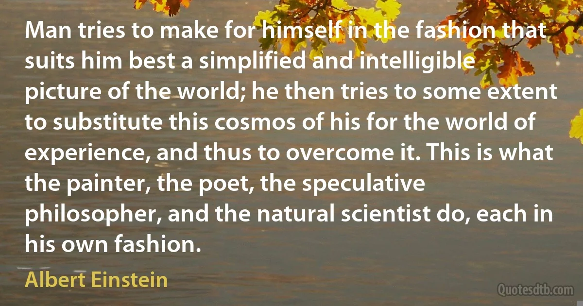 Man tries to make for himself in the fashion that suits him best a simplified and intelligible picture of the world; he then tries to some extent to substitute this cosmos of his for the world of experience, and thus to overcome it. This is what the painter, the poet, the speculative philosopher, and the natural scientist do, each in his own fashion. (Albert Einstein)