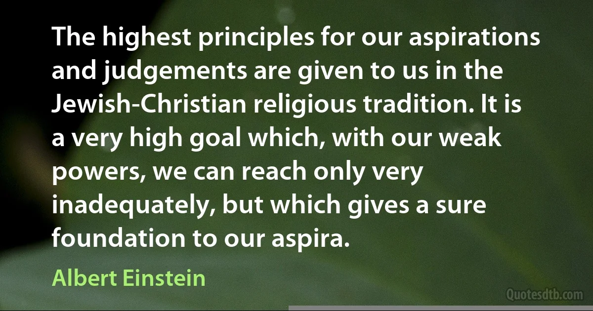 The highest principles for our aspirations and judgements are given to us in the Jewish-Christian religious tradition. It is a very high goal which, with our weak powers, we can reach only very inadequately, but which gives a sure foundation to our aspira. (Albert Einstein)