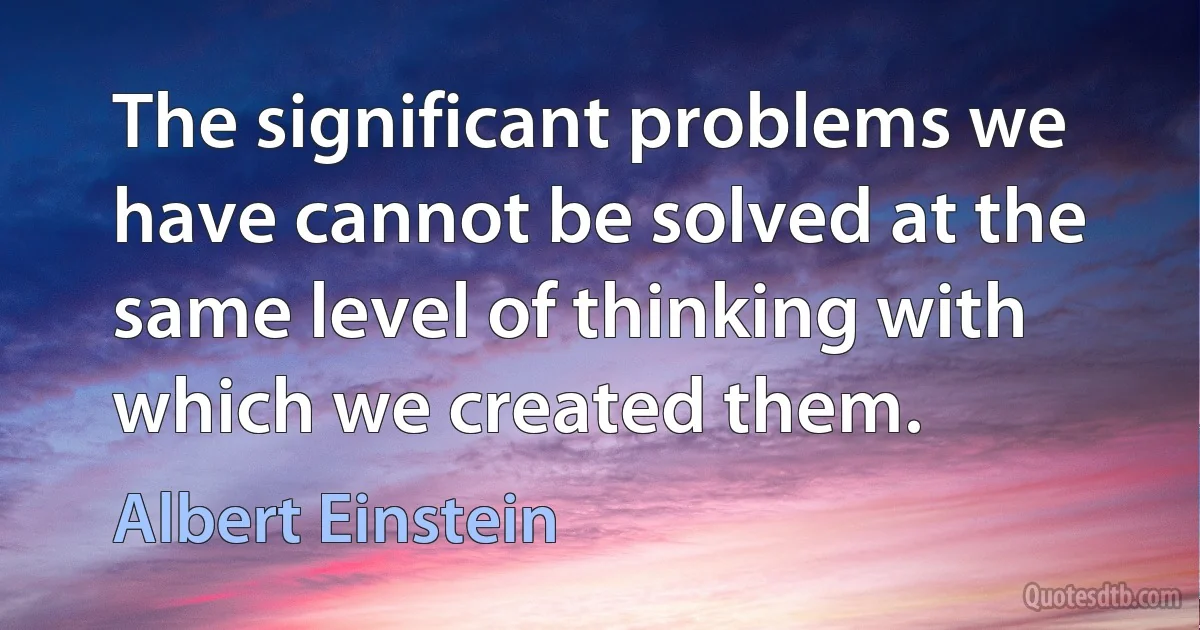 The significant problems we have cannot be solved at the same level of thinking with which we created them. (Albert Einstein)