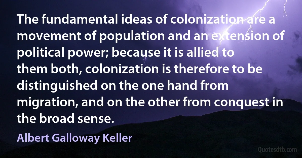 The fundamental ideas of colonization are a movement of population and an extension of political power; because it is allied to them both, colonization is therefore to be distinguished on the one hand from migration, and on the other from conquest in the broad sense. (Albert Galloway Keller)