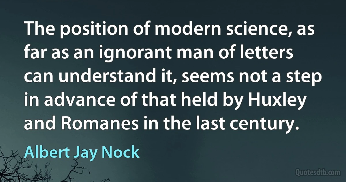 The position of modern science, as far as an ignorant man of letters can understand it, seems not a step in advance of that held by Huxley and Romanes in the last century. (Albert Jay Nock)