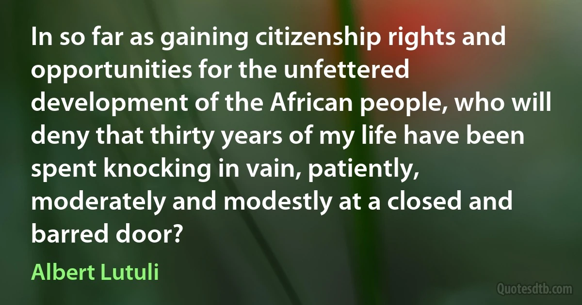 In so far as gaining citizenship rights and opportunities for the unfettered development of the African people, who will deny that thirty years of my life have been spent knocking in vain, patiently, moderately and modestly at a closed and barred door? (Albert Lutuli)