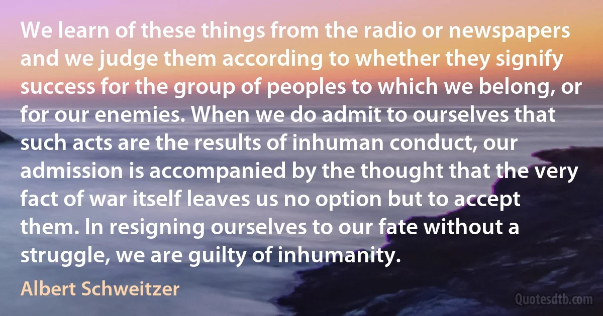 We learn of these things from the radio or newspapers and we judge them according to whether they signify success for the group of peoples to which we belong, or for our enemies. When we do admit to ourselves that such acts are the results of inhuman conduct, our admission is accompanied by the thought that the very fact of war itself leaves us no option but to accept them. In resigning ourselves to our fate without a struggle, we are guilty of inhumanity. (Albert Schweitzer)