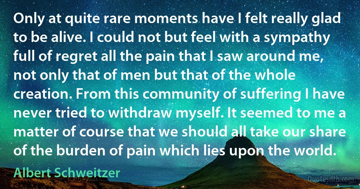 Only at quite rare moments have I felt really glad to be alive. I could not but feel with a sympathy full of regret all the pain that I saw around me, not only that of men but that of the whole creation. From this community of suffering I have never tried to withdraw myself. It seemed to me a matter of course that we should all take our share of the burden of pain which lies upon the world. (Albert Schweitzer)